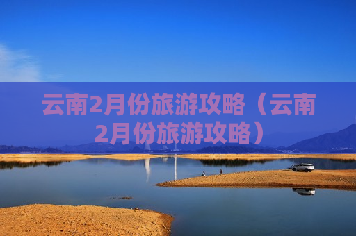 云南2月份旅游攻略（云南2月份旅游攻略）