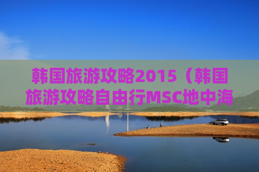韩国旅游攻略2015（韩国旅游攻略自由行MSC地中海邮轮）