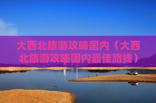大西北旅游攻略国内（大西北旅游攻略国内最佳路线）