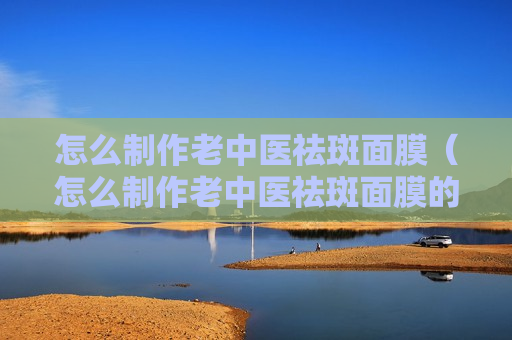 怎么制作老中医祛斑面膜（怎么制作老中医祛斑面膜的方法）