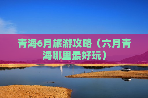 青海6月旅游攻略（六月青海哪里最好玩）