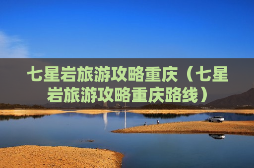 七星岩旅游攻略重庆（七星岩旅游攻略重庆路线）