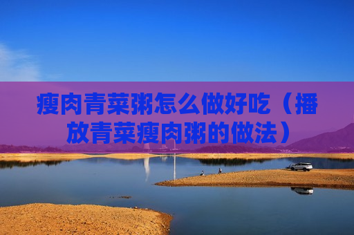 瘦肉青菜粥怎么做好吃（播放青菜瘦肉粥的做法）