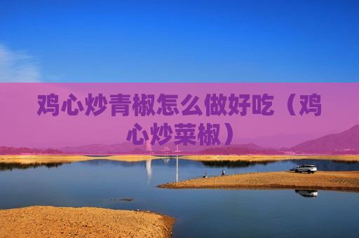 鸡心炒青椒怎么做好吃（鸡心炒菜椒）