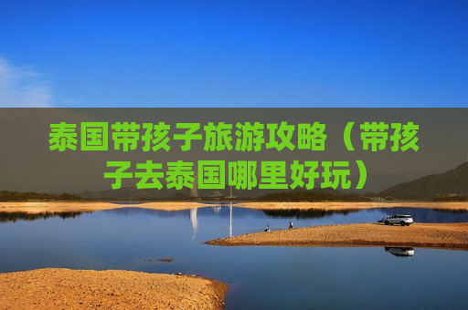 泰国带孩子旅游攻略（带孩子去泰国哪里好玩）