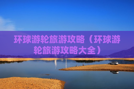 环球游轮旅游攻略（环球游轮旅游攻略大全）