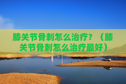 膝关节骨刺怎么治疗？（膝关节骨刺怎么治疗最好）