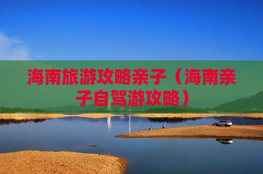 海南旅游攻略亲子（海南亲子自驾游攻略）