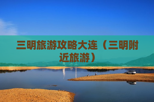 三明旅游攻略大连（三明附近旅游）