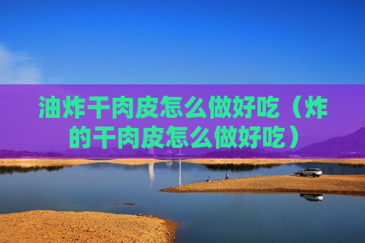 油炸干肉皮怎么做好吃（炸的干肉皮怎么做好吃）