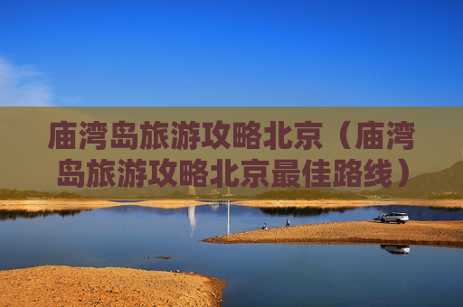 庙湾岛旅游攻略北京（庙湾岛旅游攻略北京最佳路线）