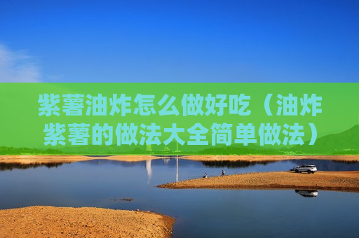 紫薯油炸怎么做好吃（油炸紫薯的做法大全简单做法）