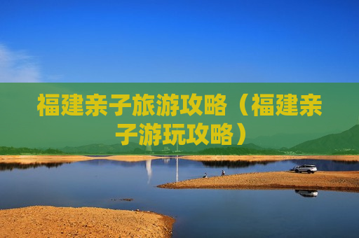 福建亲子旅游攻略（福建亲子游玩攻略）
