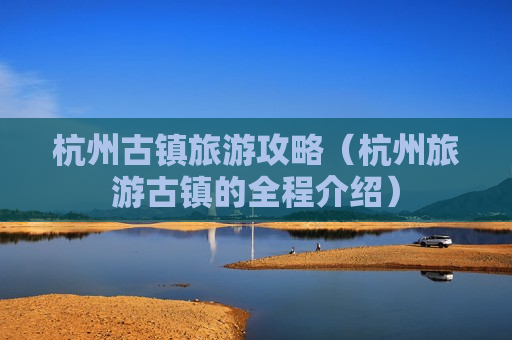 杭州古镇旅游攻略（杭州旅游古镇的全程介绍）
