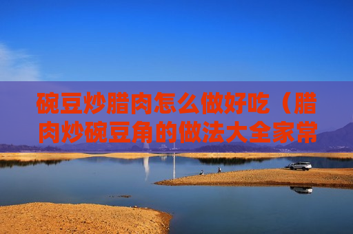 碗豆炒腊肉怎么做好吃（腊肉炒碗豆角的做法大全家常）