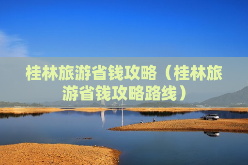 桂林旅游省钱攻略（桂林旅游省钱攻略路线）
