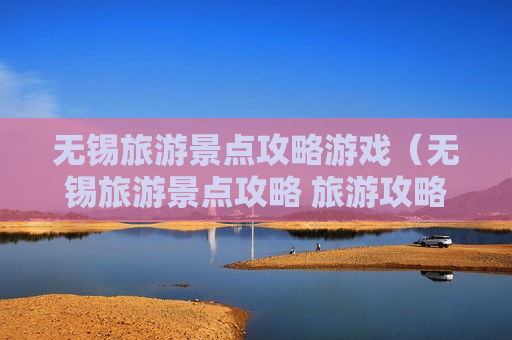 无锡旅游景点攻略游戏（无锡旅游景点攻略 旅游攻略）