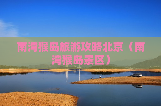 南湾猴岛旅游攻略北京（南湾猴岛景区）