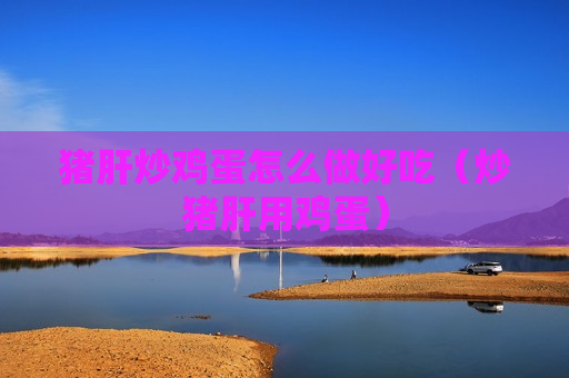 猪肝炒鸡蛋怎么做好吃（炒猪肝用鸡蛋）