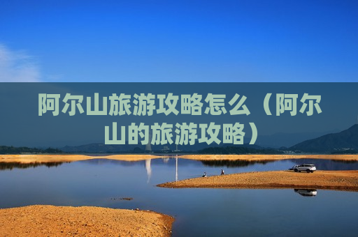 阿尔山旅游攻略怎么（阿尔山的旅游攻略）