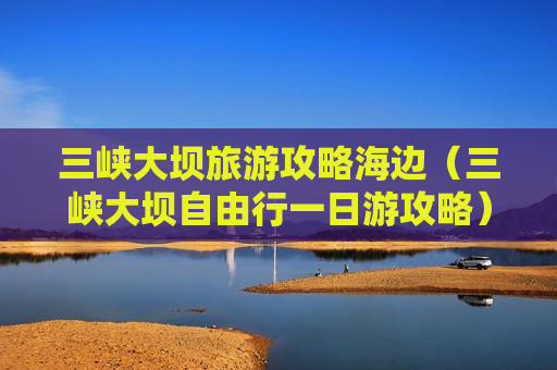 三峡大坝旅游攻略海边（三峡大坝自由行一日游攻略）