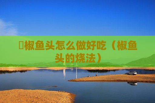 桗椒鱼头怎么做好吃（椒鱼头的烧法）