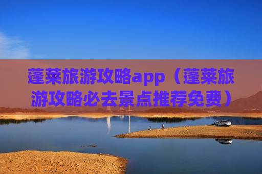 蓬莱旅游攻略app（蓬莱旅游攻略必去景点推荐免费）