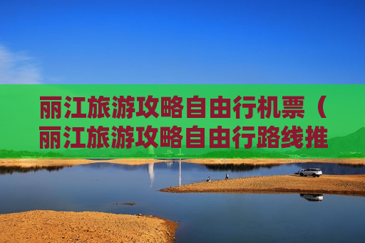丽江旅游攻略自由行机票（丽江旅游攻略自由行路线推荐）