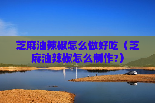 芝麻油辣椒怎么做好吃（芝麻油辣椒怎么制作?）