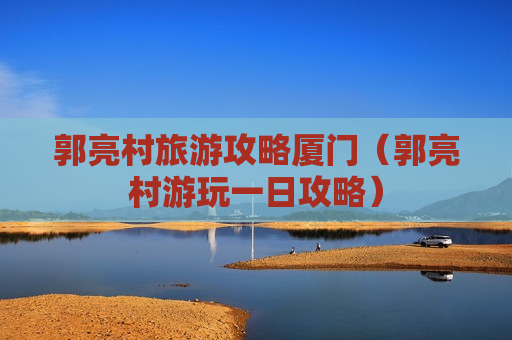 郭亮村旅游攻略厦门（郭亮村游玩一日攻略）