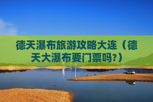 德天瀑布旅游攻略大连（德天大瀑布要门票吗?）