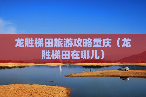 龙胜梯田旅游攻略重庆（龙胜梯田在哪儿）