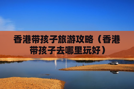 香港带孩子旅游攻略（香港带孩子去哪里玩好）