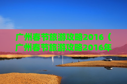 广州春节旅游攻略2016（广州春节旅游攻略2016年）