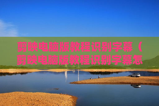 剪映电脑版教程识别字幕（剪映电脑版教程识别字幕怎么弄）