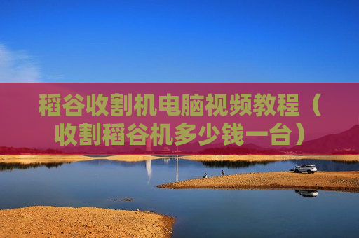 稻谷收割机电脑视频教程（收割稻谷机多少钱一台）