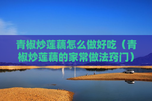 青椒炒莲藕怎么做好吃（青椒炒莲藕的家常做法窍门）