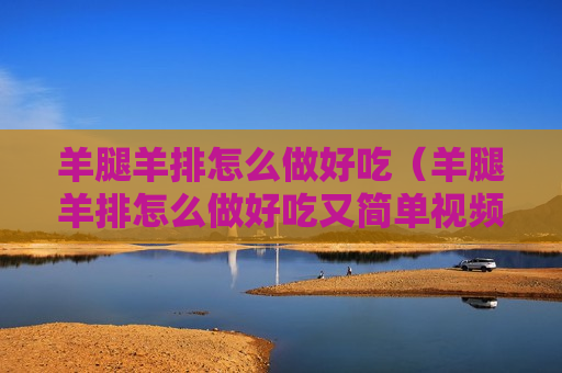 羊腿羊排怎么做好吃（羊腿羊排怎么做好吃又简单视频）