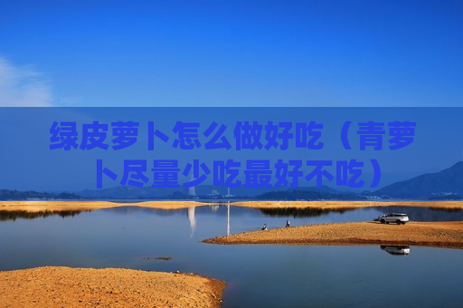 绿皮萝卜怎么做好吃（青萝卜尽量少吃最好不吃）