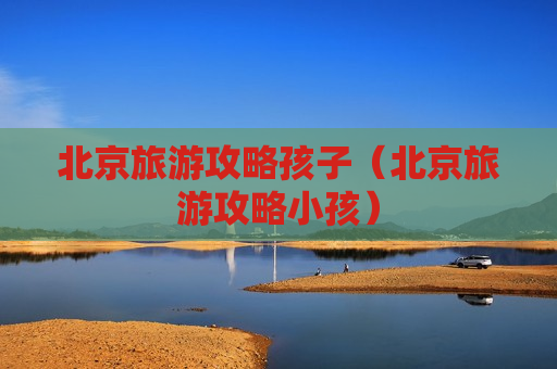 北京旅游攻略孩子（北京旅游攻略小孩）