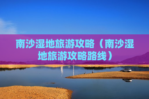 南沙湿地旅游攻略（南沙湿地旅游攻略路线）