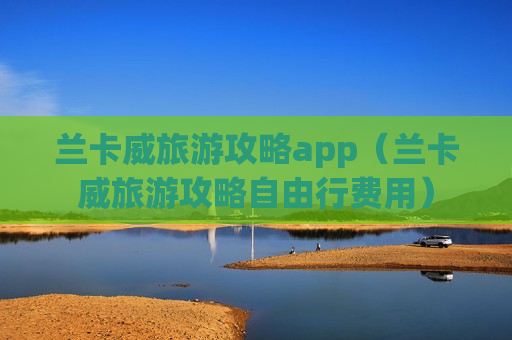 兰卡威旅游攻略app（兰卡威旅游攻略自由行费用）