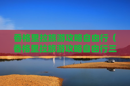 香格里拉旅游攻略自由行（香格里拉旅游攻略自由行三天）