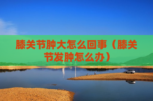 膝关节肿大怎么回事（膝关节发肿怎么办）