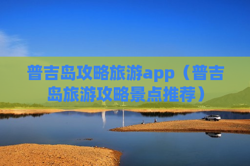 普吉岛攻略旅游app（普吉岛旅游攻略景点推荐）