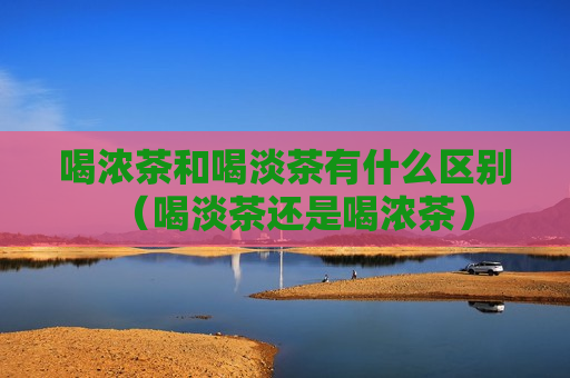 喝浓茶和喝淡茶有什么区别（喝淡茶还是喝浓茶）