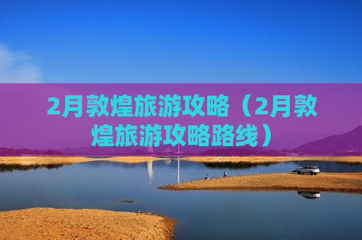 2月敦煌旅游攻略（2月敦煌旅游攻略路线）