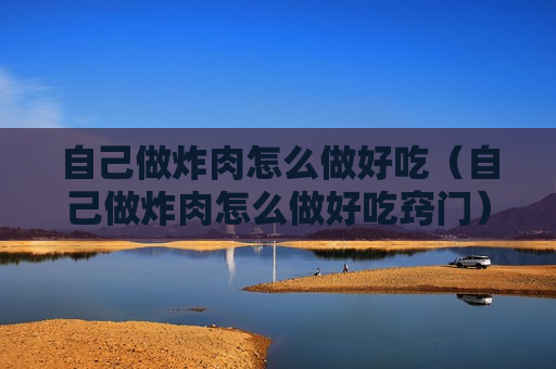 自己做炸肉怎么做好吃（自己做炸肉怎么做好吃窍门）