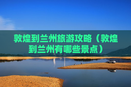 敦煌到兰州旅游攻略（敦煌到兰州有哪些景点）