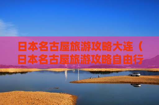 日本名古屋旅游攻略大连（日本名古屋旅游攻略自由行）